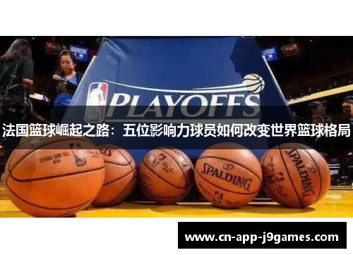 法国篮球崛起之路:五位影响力球员如何改变世界篮球格局 法国篮球崛起之路:五位影响力球员如何改变世界篮球格局