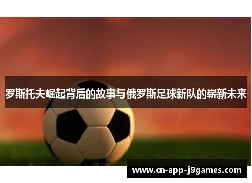 罗斯托夫崛起背后的故事与俄罗斯足球新队的崭新未来