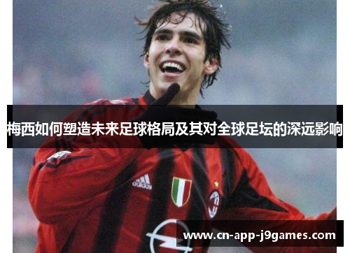 梅西如何塑造未来足球格局及其对全球足坛的深远影响 梅西如何塑造未来足球格局及其对全球足坛的深远影响